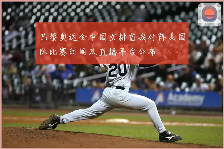 巴黎奥运会中国女排首战对阵美国队比赛时间及直播平台公布