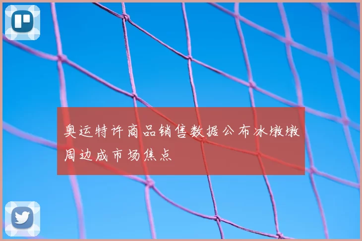 奥运特许商品销售数据公布冰墩墩周边成市场焦点