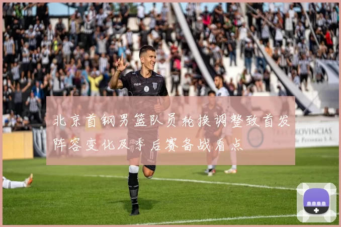 北京首钢男篮队员轮换调整致首发阵容变化及季后赛备战看点