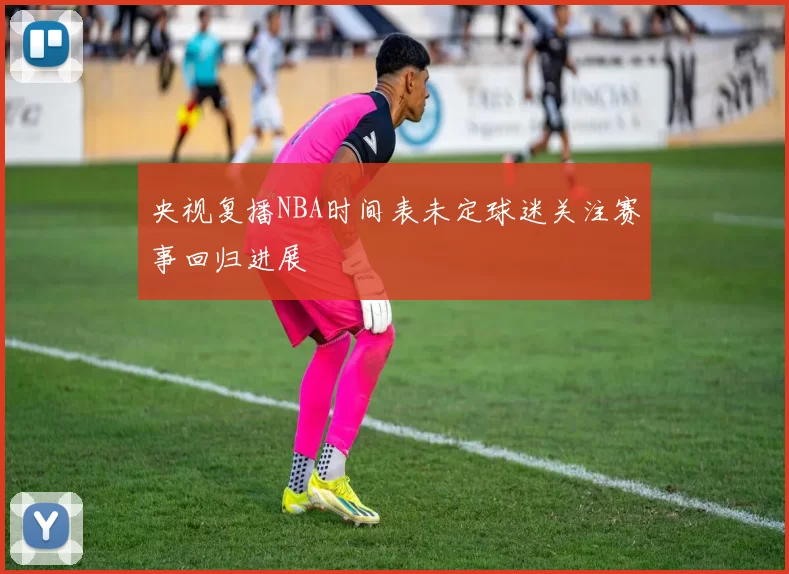 央视复播NBA时间表未定球迷关注赛事回归进展