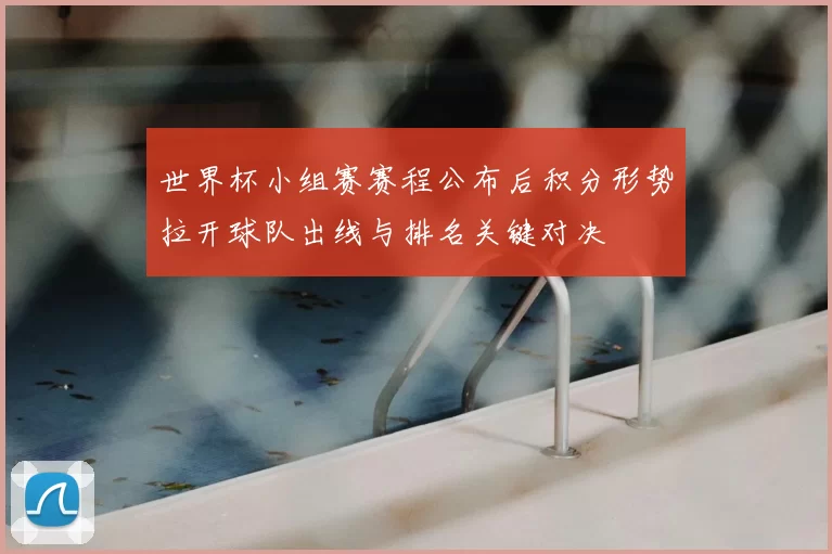 世界杯小组赛赛程公布后积分形势拉开球队出线与排名关键对决