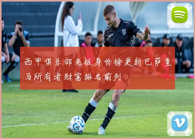 西甲俱乐部老板身价榜更新巴萨皇马所有者财富排名前列