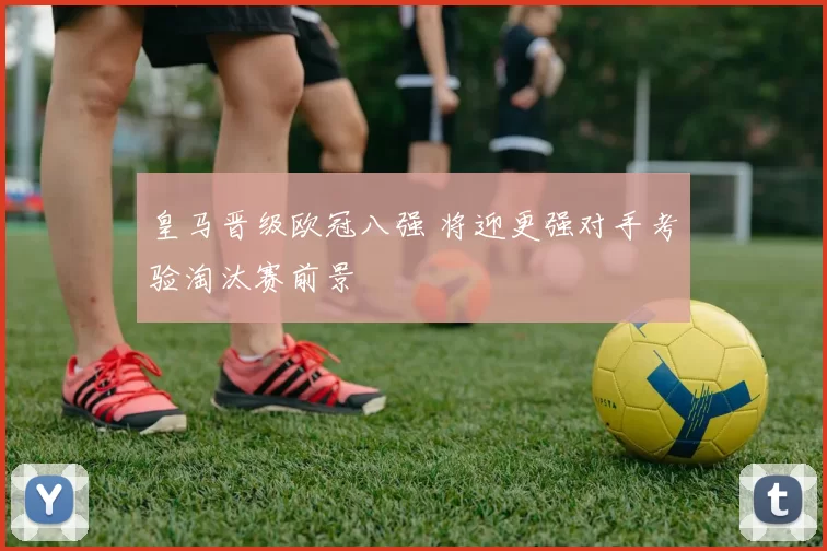 皇马晋级欧冠八强 将迎更强对手考验淘汰赛前景