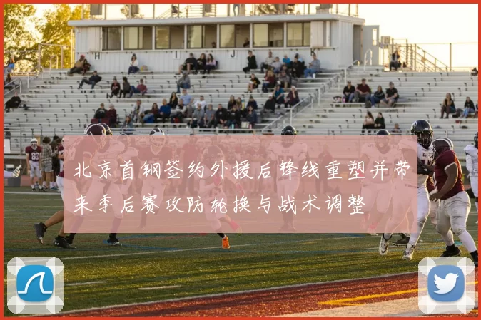 北京首钢签约外援后锋线重塑并带来季后赛攻防轮换与战术调整