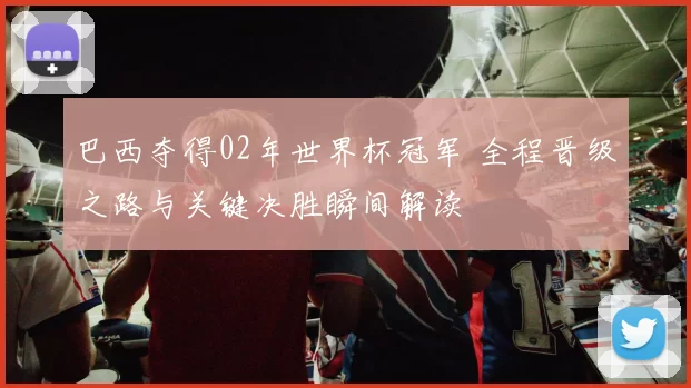 巴西夺得02年世界杯冠军 全程晋级之路与关键决胜瞬间解读