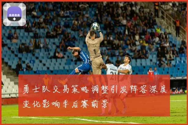 勇士队交易策略调整引发阵容深度变化影响季后赛前景
