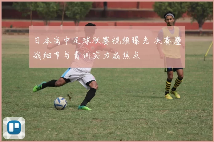 日本高中足球联赛视频曝光 决赛鏖战细节与青训实力成焦点