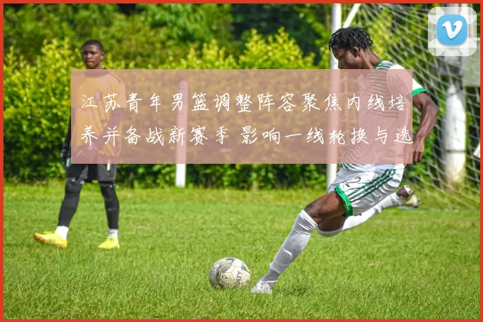 江苏青年男篮调整阵容聚焦内线培养并备战新赛季 影响一线轮换与选材策略