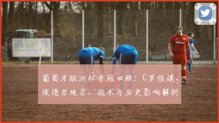 葡萄牙欧洲杯夺冠回顾：C罗伤退、埃德尔绝杀、战术与历史影响解析