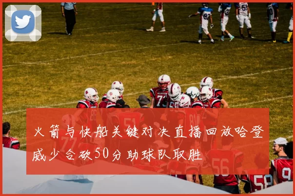 火箭与快船关键对决直播回放哈登威少合砍50分助球队取胜