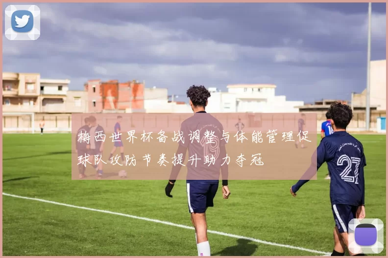 梅西世界杯备战调整与体能管理促球队攻防节奏提升助力夺冠