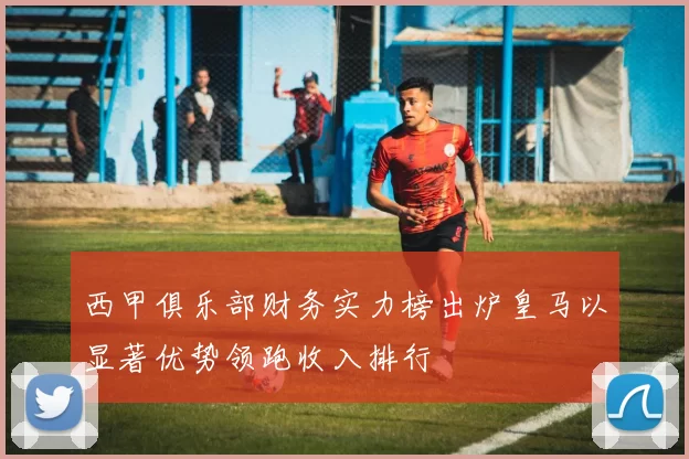 西甲俱乐部财务实力榜出炉皇马以显著优势领跑收入排行