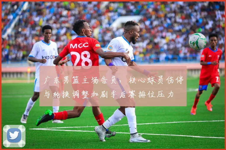 广东男篮主场告负，核心球员伤停与轮换调整加剧季后赛排位压力
