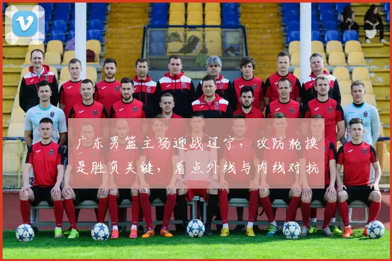 广东男篮主场迎战辽宁，攻防轮换是胜负关键，看点外线与内线对抗