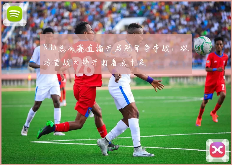 NBA总决赛直播开启冠军争夺战，双方首战火热开打看点十足