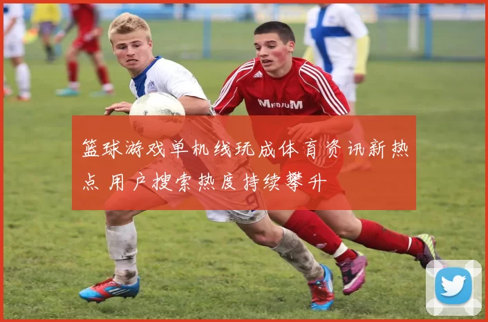 篮球游戏单机线玩成体育资讯新热点 用户搜索热度持续攀升