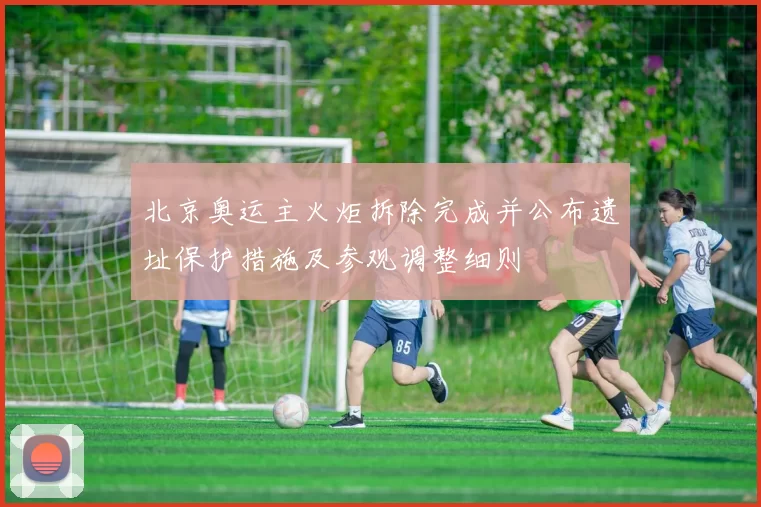 北京奥运主火炬拆除完成并公布遗址保护措施及参观调整细则