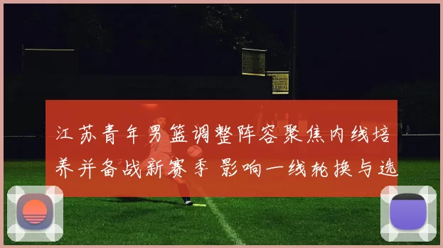 江苏青年男篮调整阵容聚焦内线培养并备战新赛季 影响一线轮换与选材策略