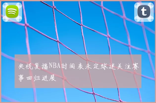 央视复播NBA时间表未定球迷关注赛事回归进展