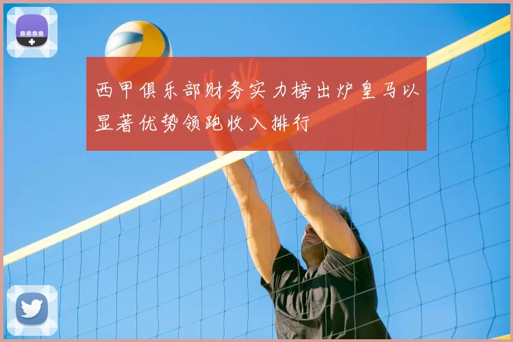 西甲俱乐部财务实力榜出炉皇马以显著优势领跑收入排行