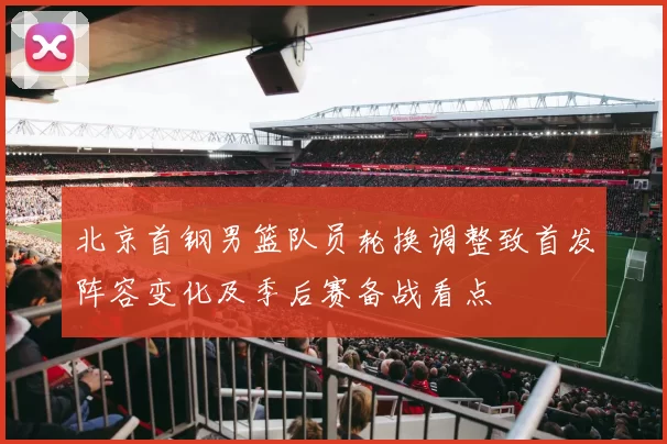 北京首钢男篮队员轮换调整致首发阵容变化及季后赛备战看点