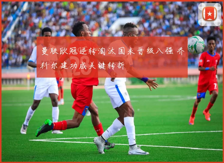 曼联欧冠逆转淘汰国米晋级八强 乔科尔建功成关键转折