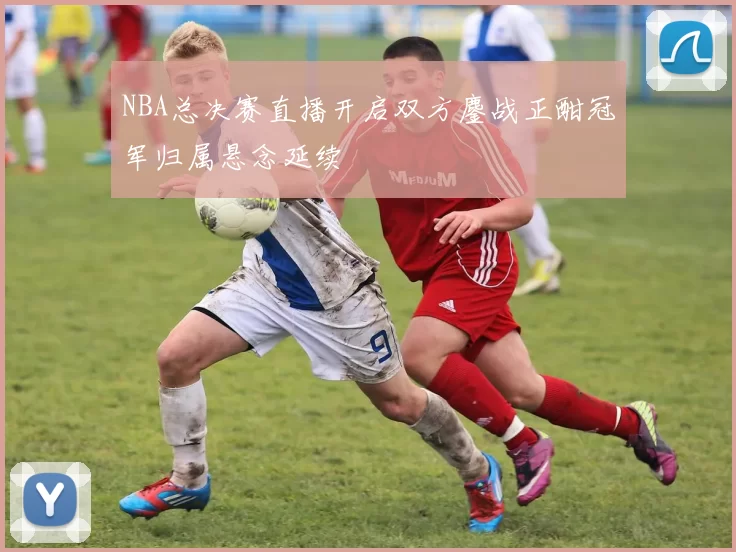 NBA总决赛直播开启双方鏖战正酣冠军归属悬念延续