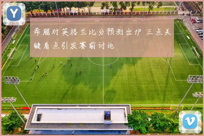 希腊对英格兰比分预测出炉 三点关键看点引发赛前讨论
